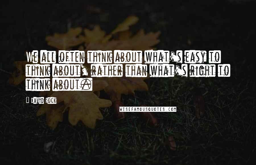 David Rock Quotes: We all often think about what's easy to think about, rather than what's right to think about.