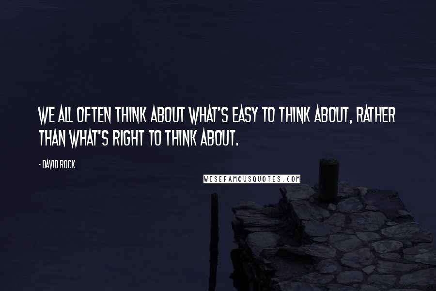 David Rock Quotes: We all often think about what's easy to think about, rather than what's right to think about.