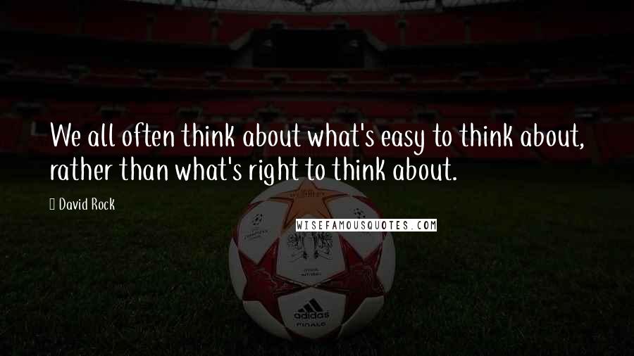 David Rock Quotes: We all often think about what's easy to think about, rather than what's right to think about.