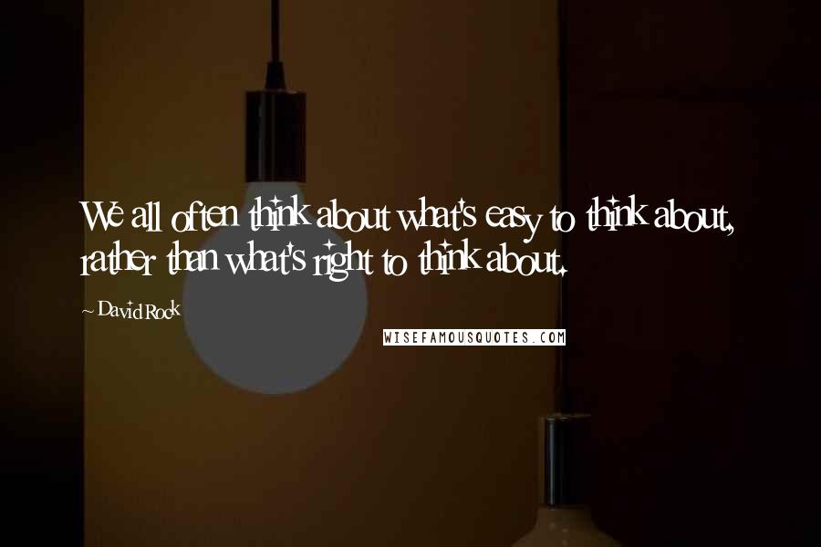 David Rock Quotes: We all often think about what's easy to think about, rather than what's right to think about.