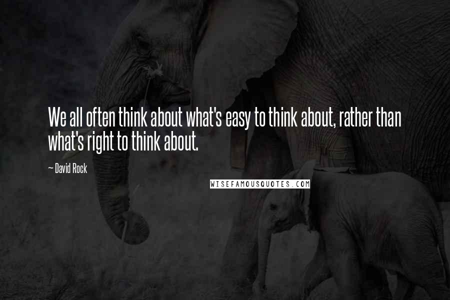 David Rock Quotes: We all often think about what's easy to think about, rather than what's right to think about.