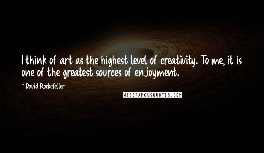 David Rockefeller Quotes: I think of art as the highest level of creativity. To me, it is one of the greatest sources of enjoyment.