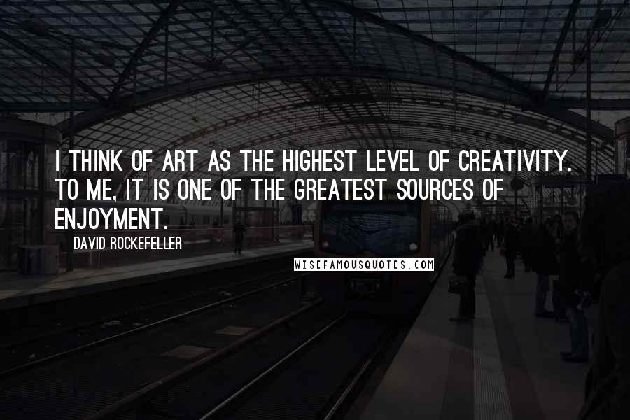 David Rockefeller Quotes: I think of art as the highest level of creativity. To me, it is one of the greatest sources of enjoyment.