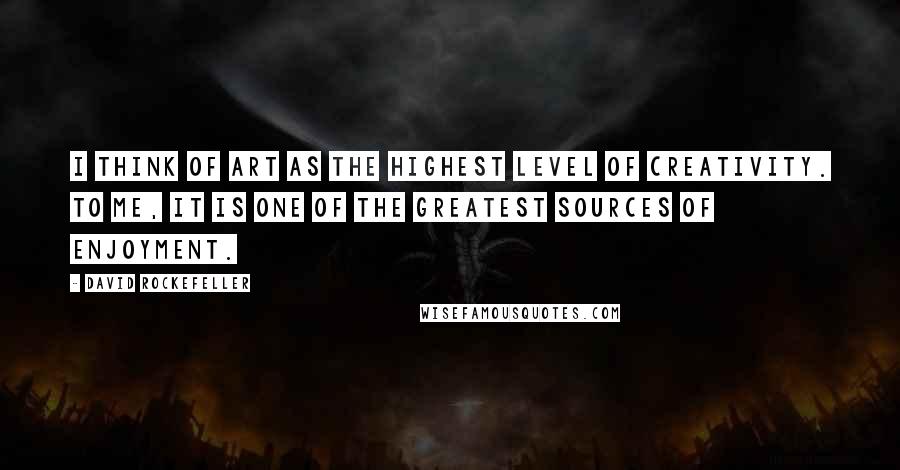 David Rockefeller Quotes: I think of art as the highest level of creativity. To me, it is one of the greatest sources of enjoyment.