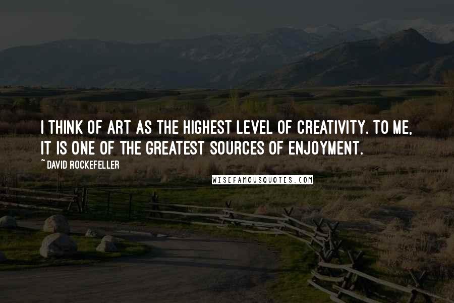 David Rockefeller Quotes: I think of art as the highest level of creativity. To me, it is one of the greatest sources of enjoyment.