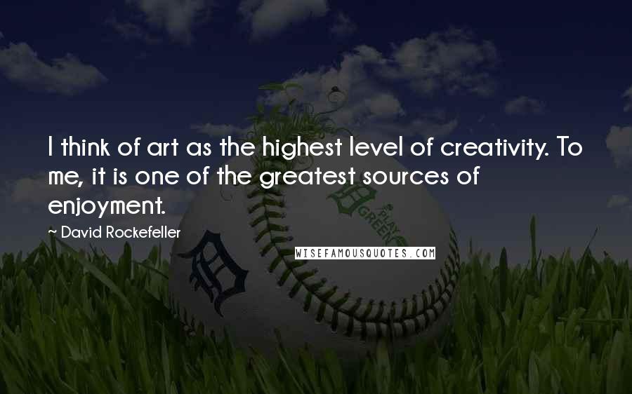 David Rockefeller Quotes: I think of art as the highest level of creativity. To me, it is one of the greatest sources of enjoyment.