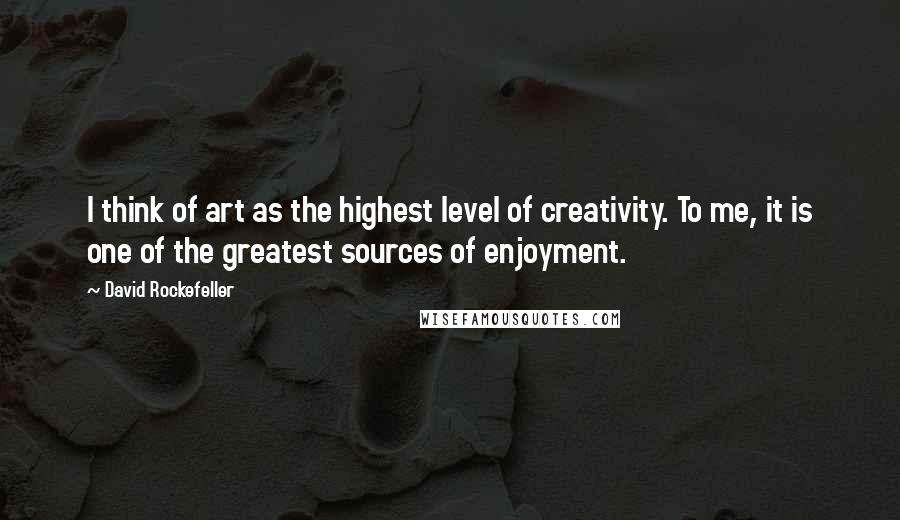 David Rockefeller Quotes: I think of art as the highest level of creativity. To me, it is one of the greatest sources of enjoyment.