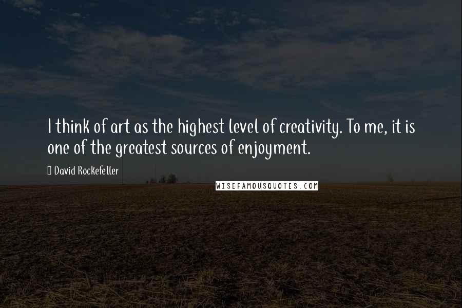 David Rockefeller Quotes: I think of art as the highest level of creativity. To me, it is one of the greatest sources of enjoyment.