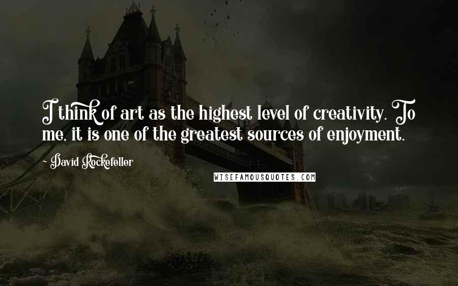 David Rockefeller Quotes: I think of art as the highest level of creativity. To me, it is one of the greatest sources of enjoyment.