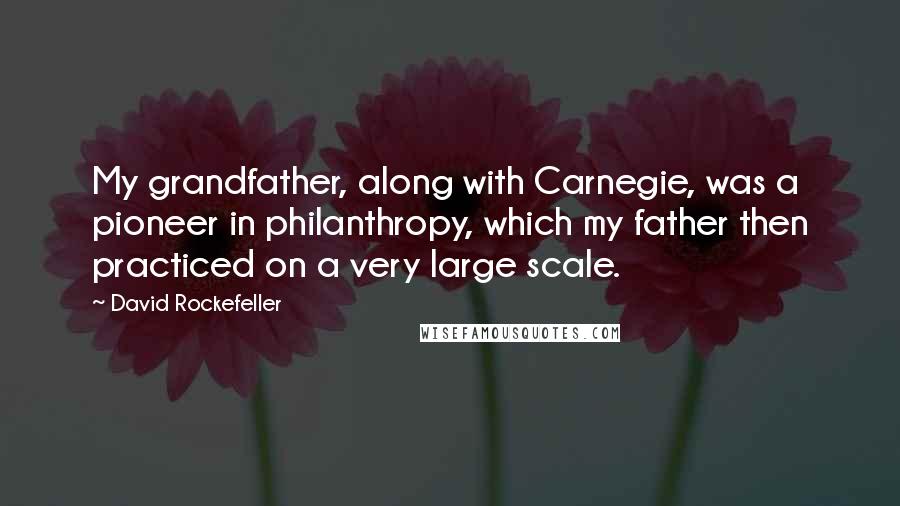 David Rockefeller Quotes: My grandfather, along with Carnegie, was a pioneer in philanthropy, which my father then practiced on a very large scale.