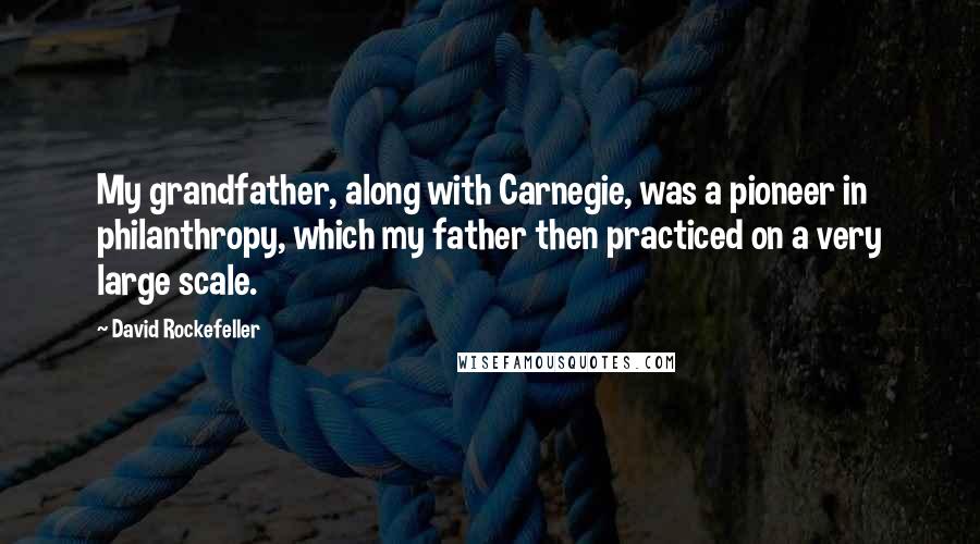 David Rockefeller Quotes: My grandfather, along with Carnegie, was a pioneer in philanthropy, which my father then practiced on a very large scale.