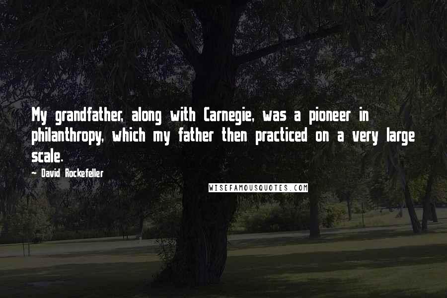 David Rockefeller Quotes: My grandfather, along with Carnegie, was a pioneer in philanthropy, which my father then practiced on a very large scale.