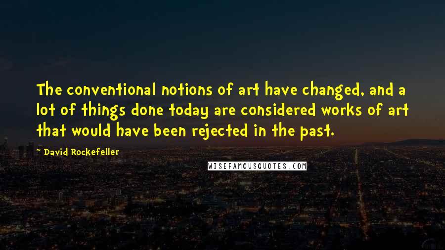 David Rockefeller Quotes: The conventional notions of art have changed, and a lot of things done today are considered works of art that would have been rejected in the past.