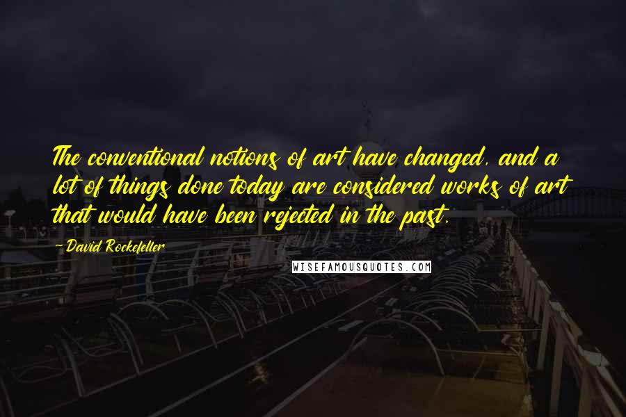 David Rockefeller Quotes: The conventional notions of art have changed, and a lot of things done today are considered works of art that would have been rejected in the past.