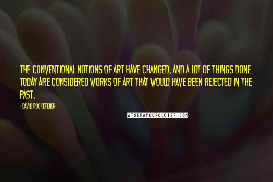 David Rockefeller Quotes: The conventional notions of art have changed, and a lot of things done today are considered works of art that would have been rejected in the past.