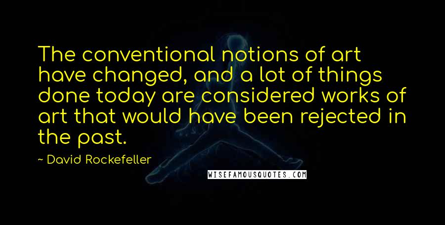 David Rockefeller Quotes: The conventional notions of art have changed, and a lot of things done today are considered works of art that would have been rejected in the past.