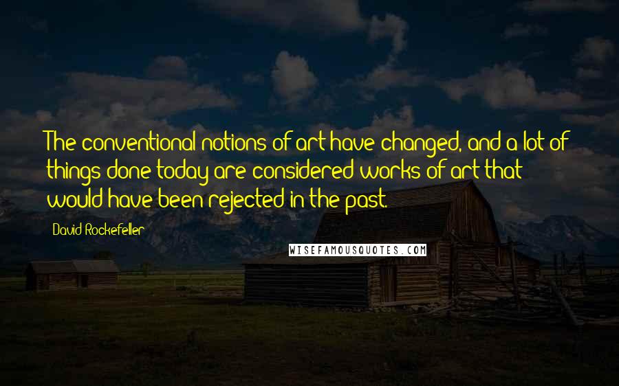 David Rockefeller Quotes: The conventional notions of art have changed, and a lot of things done today are considered works of art that would have been rejected in the past.