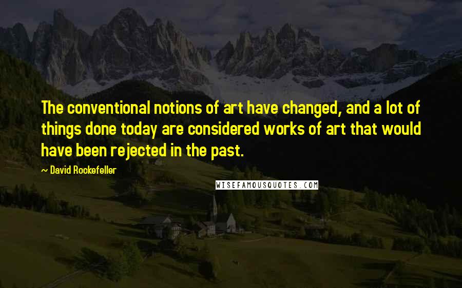 David Rockefeller Quotes: The conventional notions of art have changed, and a lot of things done today are considered works of art that would have been rejected in the past.