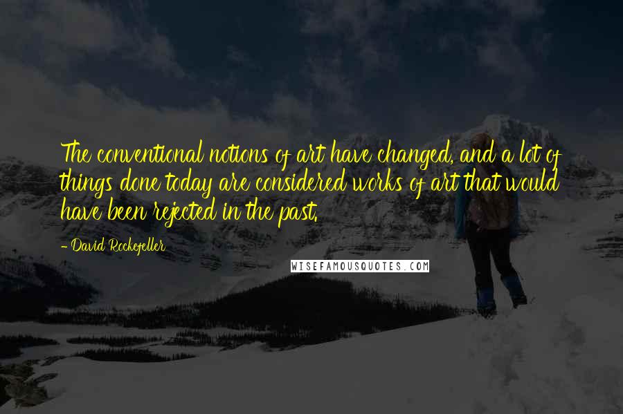 David Rockefeller Quotes: The conventional notions of art have changed, and a lot of things done today are considered works of art that would have been rejected in the past.