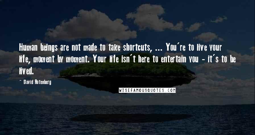 David Rotenberg Quotes: Human beings are not made to take shortcuts, ... You're to live your life, moment by moment. Your life isn't here to entertain you - it's to be lived.