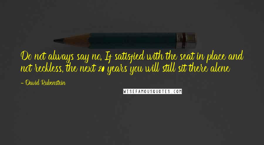 David Rubenstein Quotes: Do not always say no. If satisfied with the seat in place and not reckless, the next 20 years you will still sit there alone