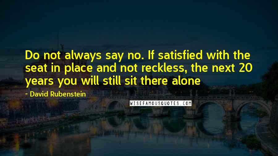 David Rubenstein Quotes: Do not always say no. If satisfied with the seat in place and not reckless, the next 20 years you will still sit there alone