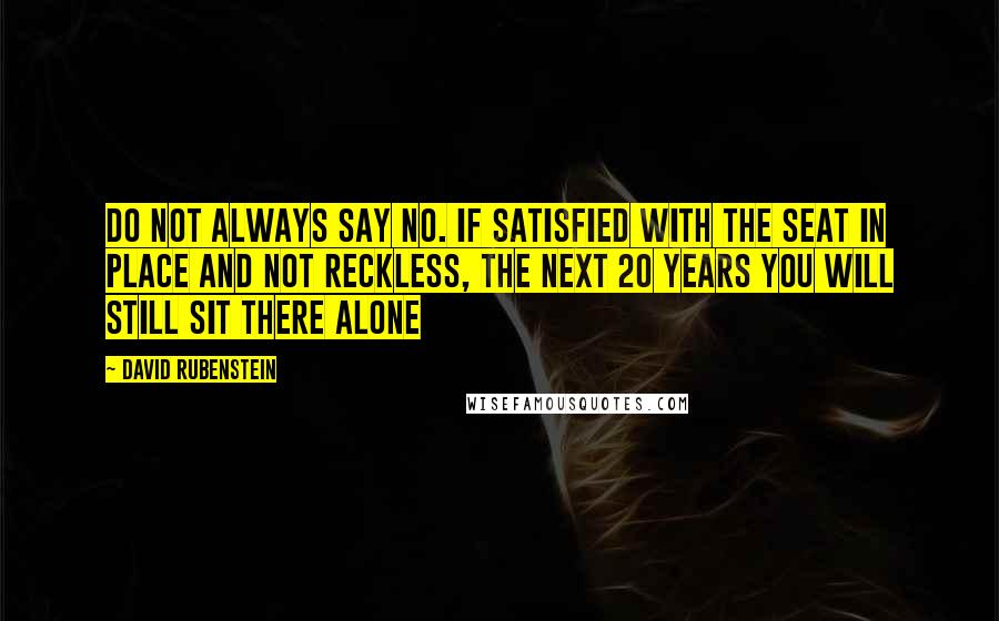 David Rubenstein Quotes: Do not always say no. If satisfied with the seat in place and not reckless, the next 20 years you will still sit there alone