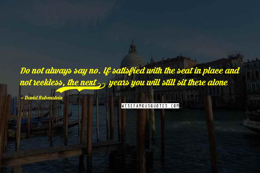 David Rubenstein Quotes: Do not always say no. If satisfied with the seat in place and not reckless, the next 20 years you will still sit there alone