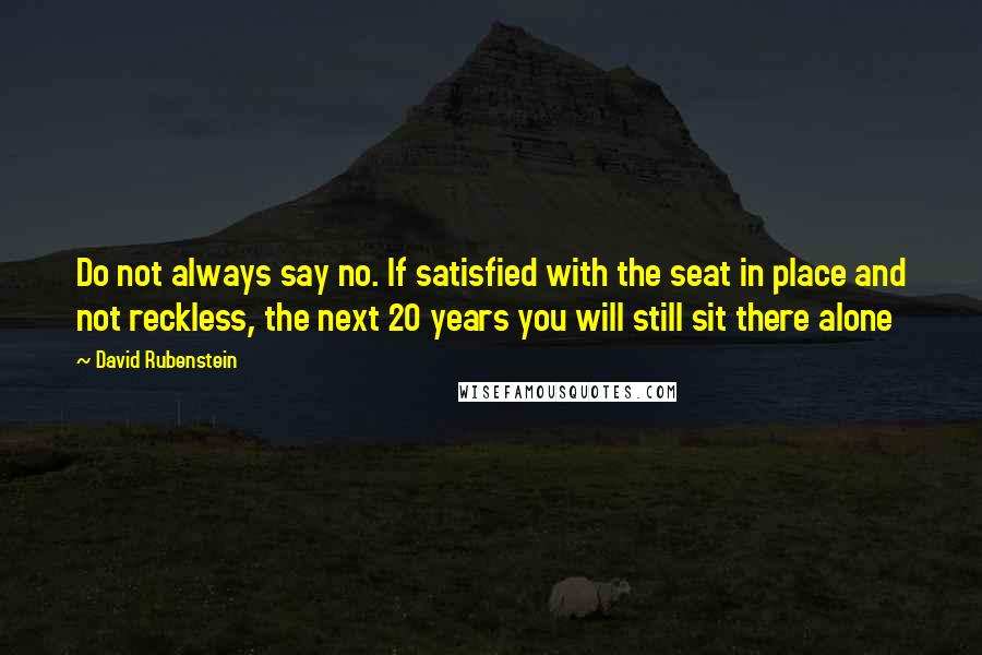 David Rubenstein Quotes: Do not always say no. If satisfied with the seat in place and not reckless, the next 20 years you will still sit there alone