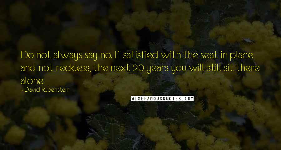 David Rubenstein Quotes: Do not always say no. If satisfied with the seat in place and not reckless, the next 20 years you will still sit there alone