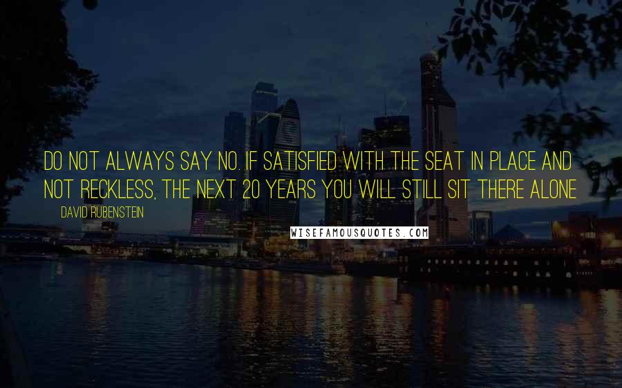 David Rubenstein Quotes: Do not always say no. If satisfied with the seat in place and not reckless, the next 20 years you will still sit there alone