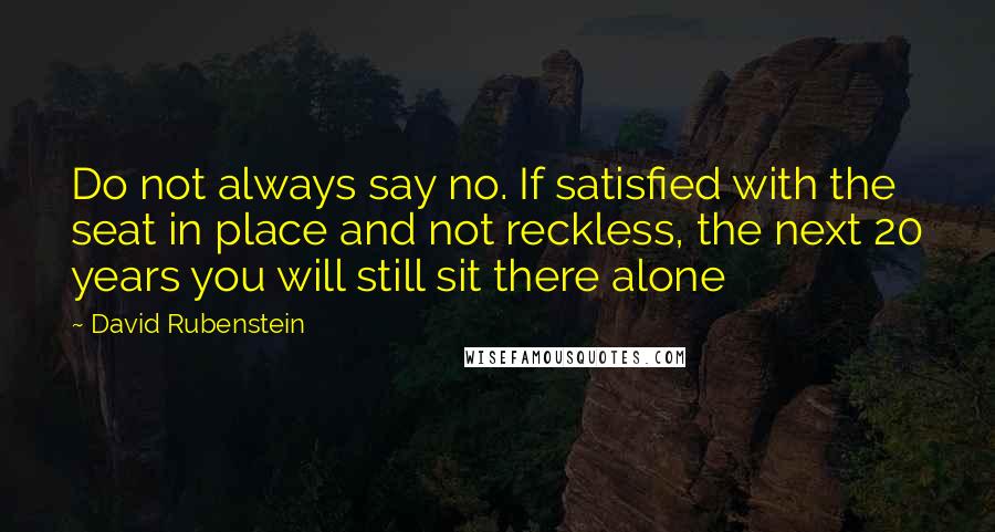 David Rubenstein Quotes: Do not always say no. If satisfied with the seat in place and not reckless, the next 20 years you will still sit there alone