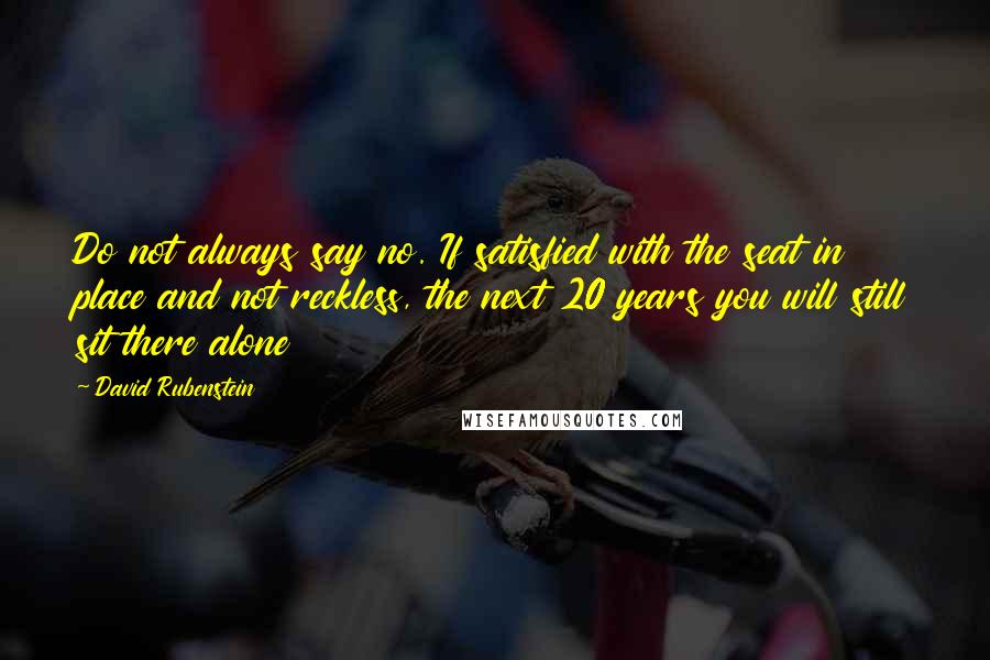 David Rubenstein Quotes: Do not always say no. If satisfied with the seat in place and not reckless, the next 20 years you will still sit there alone