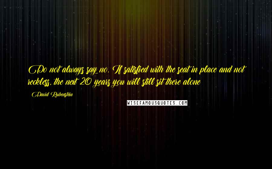 David Rubenstein Quotes: Do not always say no. If satisfied with the seat in place and not reckless, the next 20 years you will still sit there alone