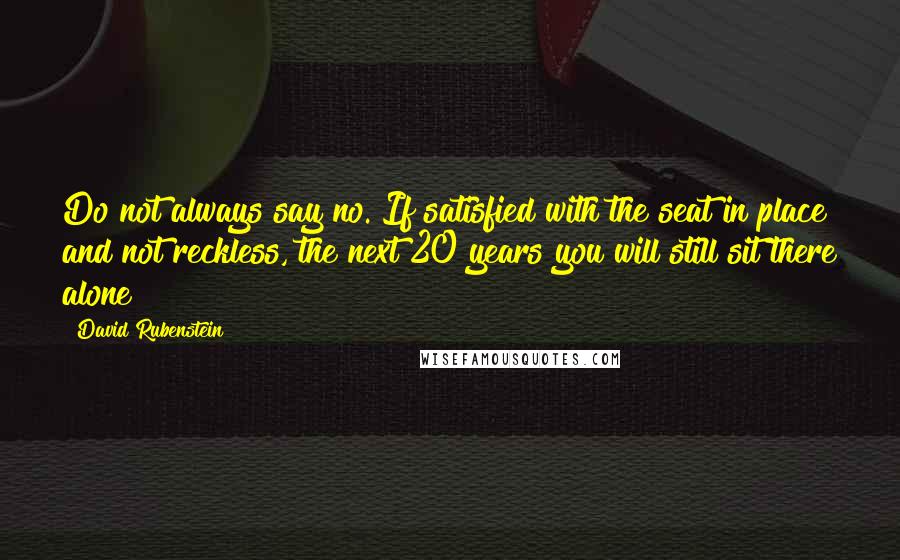 David Rubenstein Quotes: Do not always say no. If satisfied with the seat in place and not reckless, the next 20 years you will still sit there alone