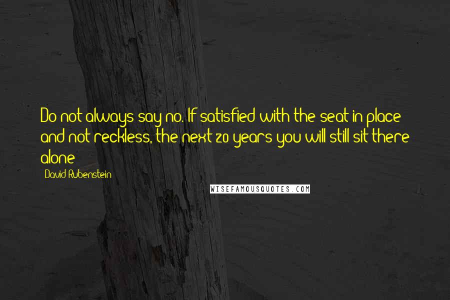 David Rubenstein Quotes: Do not always say no. If satisfied with the seat in place and not reckless, the next 20 years you will still sit there alone