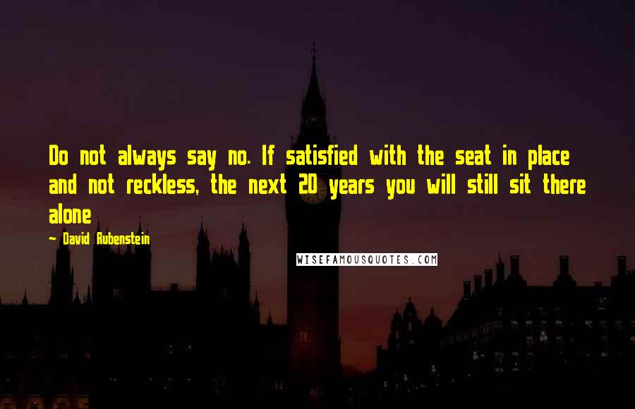David Rubenstein Quotes: Do not always say no. If satisfied with the seat in place and not reckless, the next 20 years you will still sit there alone