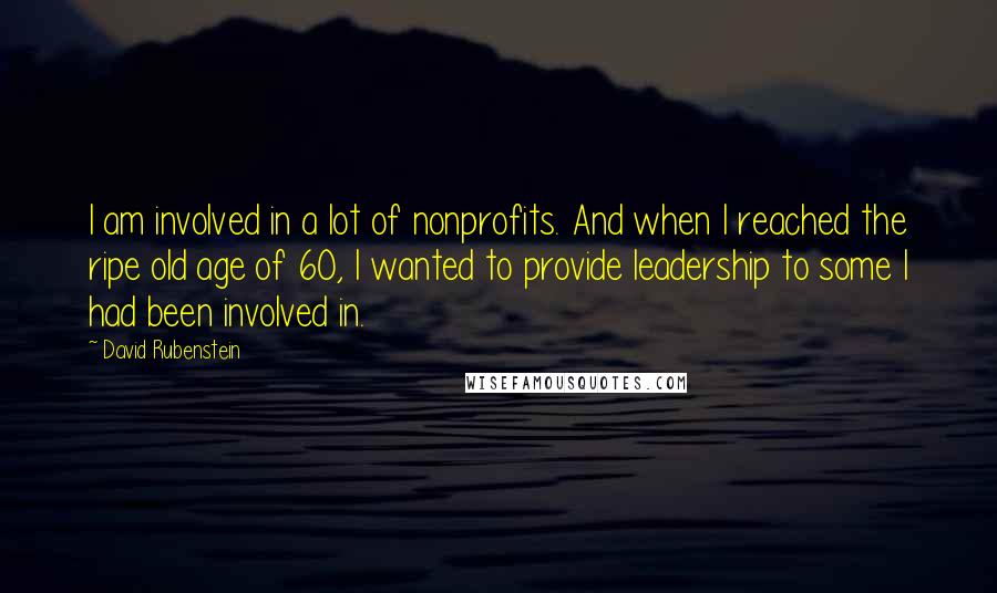 David Rubenstein Quotes: I am involved in a lot of nonprofits. And when I reached the ripe old age of 60, I wanted to provide leadership to some I had been involved in.