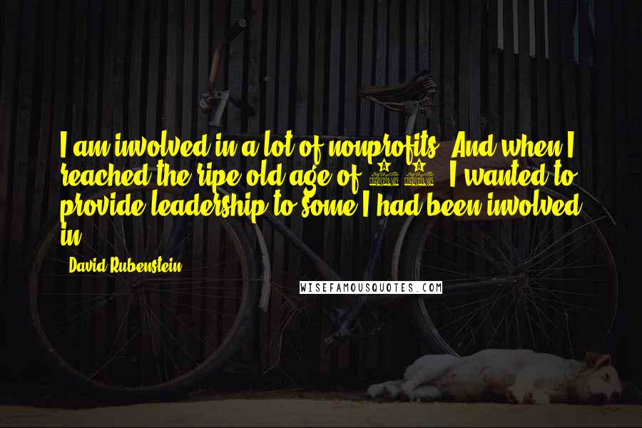 David Rubenstein Quotes: I am involved in a lot of nonprofits. And when I reached the ripe old age of 60, I wanted to provide leadership to some I had been involved in.
