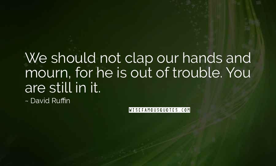 David Ruffin Quotes: We should not clap our hands and mourn, for he is out of trouble. You are still in it.