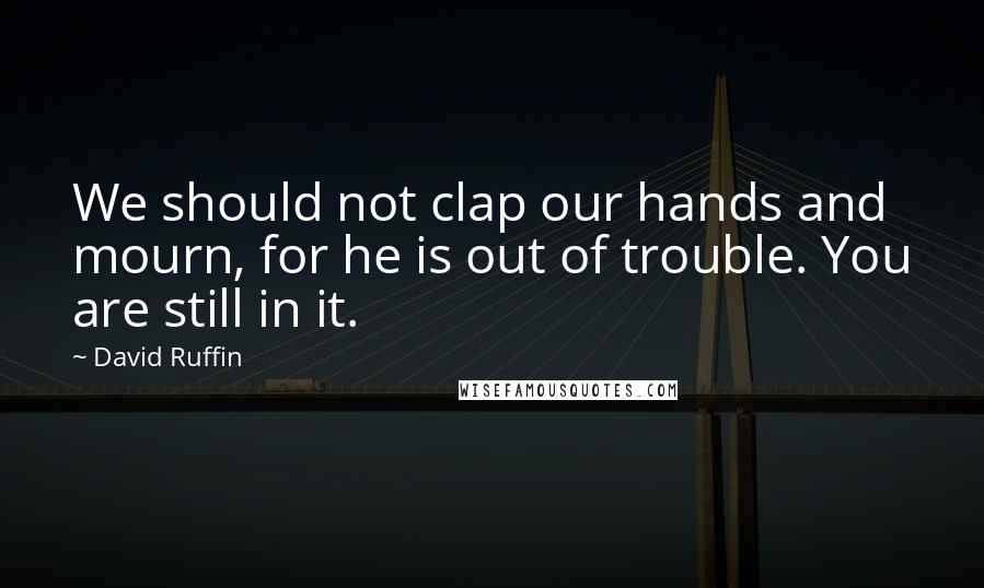 David Ruffin Quotes: We should not clap our hands and mourn, for he is out of trouble. You are still in it.