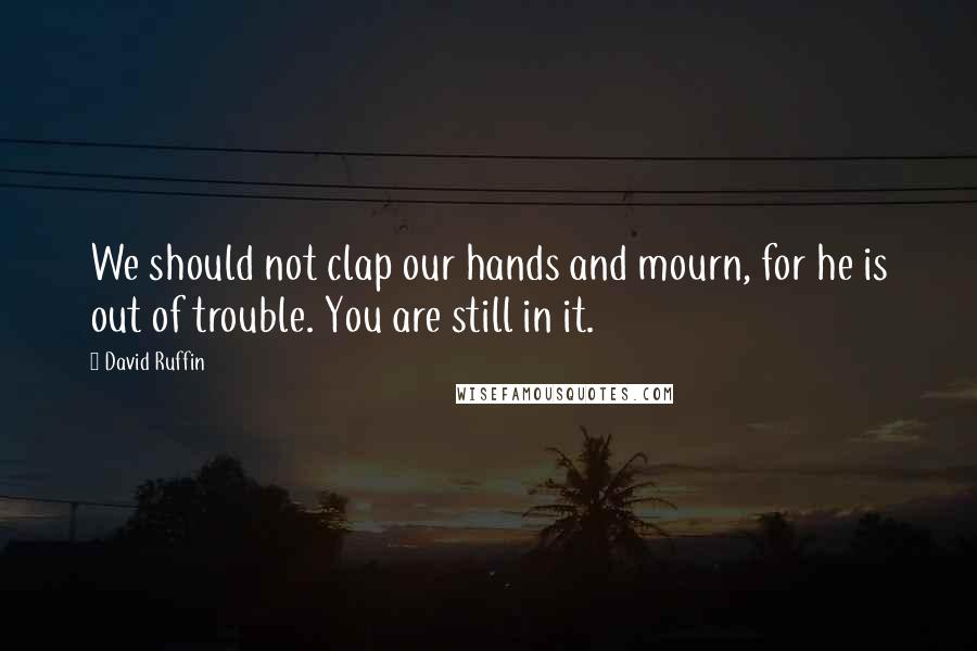 David Ruffin Quotes: We should not clap our hands and mourn, for he is out of trouble. You are still in it.