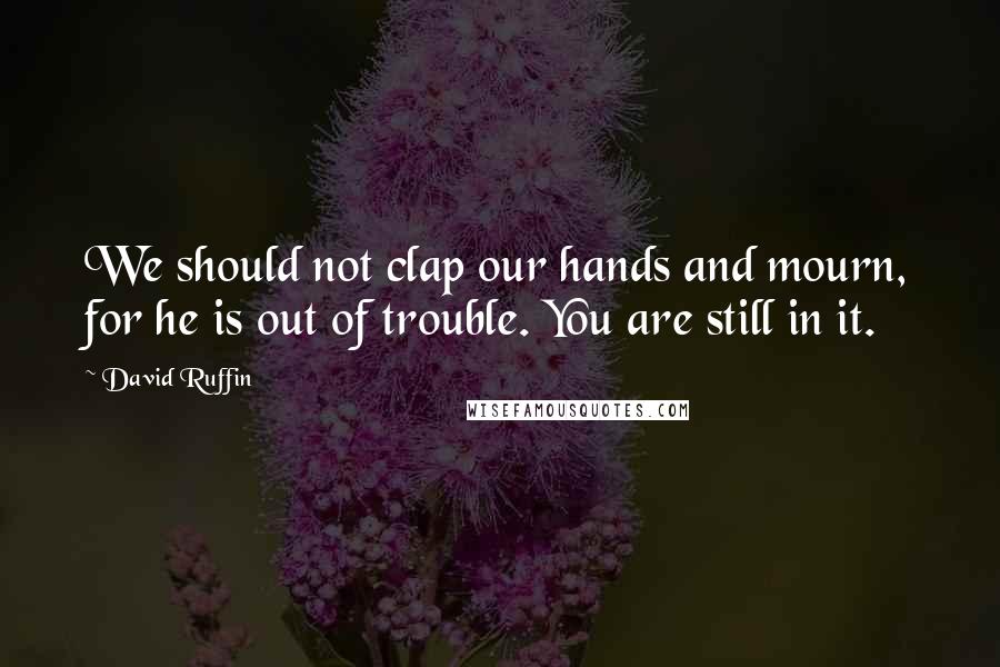 David Ruffin Quotes: We should not clap our hands and mourn, for he is out of trouble. You are still in it.