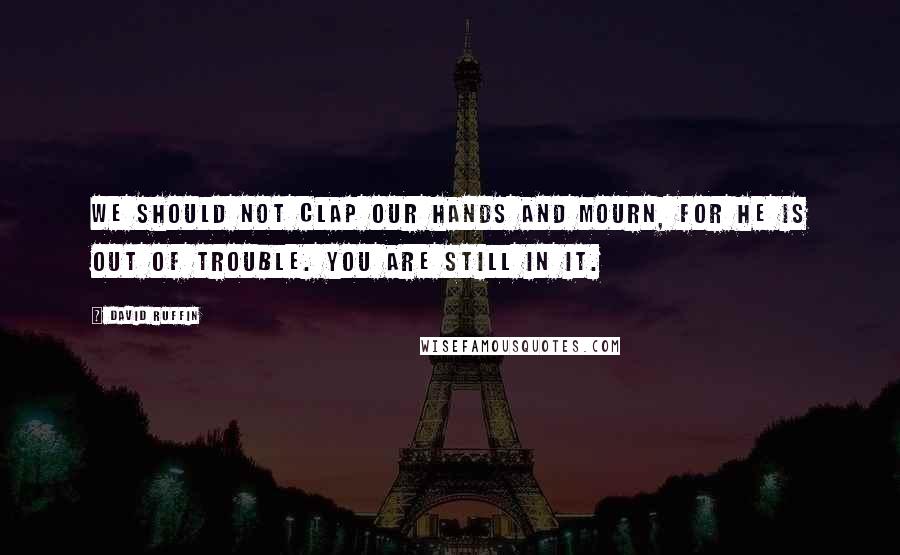 David Ruffin Quotes: We should not clap our hands and mourn, for he is out of trouble. You are still in it.