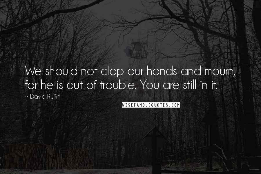 David Ruffin Quotes: We should not clap our hands and mourn, for he is out of trouble. You are still in it.