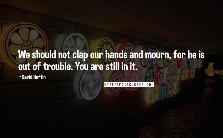 David Ruffin Quotes: We should not clap our hands and mourn, for he is out of trouble. You are still in it.