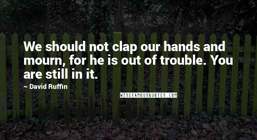 David Ruffin Quotes: We should not clap our hands and mourn, for he is out of trouble. You are still in it.