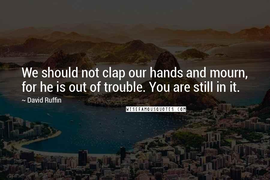 David Ruffin Quotes: We should not clap our hands and mourn, for he is out of trouble. You are still in it.