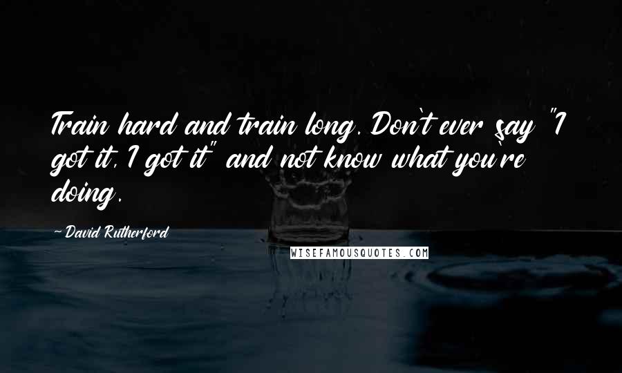 David Rutherford Quotes: Train hard and train long. Don't ever say "I got it, I got it" and not know what you're doing.