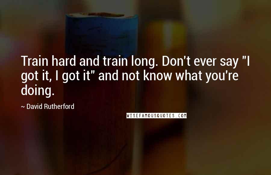 David Rutherford Quotes: Train hard and train long. Don't ever say "I got it, I got it" and not know what you're doing.